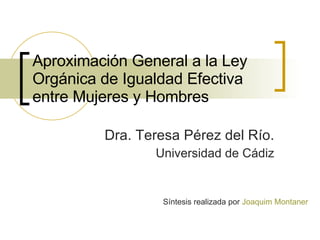 Aproximación General a la Ley Orgánica de Igualdad Efectiva entre Mujeres y Hombres Dra. Teresa Pérez del Río. Universidad de Cádiz Síntesis realizada por  Joaquim Montaner 