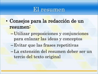 El resumen
• Consejos para la redacción de un
  resumen:
  – Utilizar preposiciones y conjunciones
    para enlazar las ideas y conceptos
  – Evitar que las frases repetitivas
  – La extensión del resumen deber ser un
    tercio del texto original
 