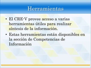 Herramientas
• El CRE-V provee acceso a varias
  herramientas útiles para realizar
  síntesis de la información.
• Estas herramientas están disponibles en
  la sección de Competencias de
  Información
 