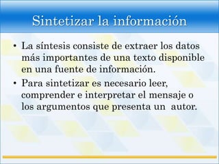 Sintetizar la información
• La síntesis consiste de extraer los datos
  más importantes de una texto disponible
  en una fuente de información.
• Para sintetizar es necesario leer,
  comprender e interpretar el mensaje o
  los argumentos que presenta un autor.
 