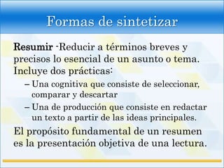 Formas de sintetizar
Resumir -Reducir a términos breves y
precisos lo esencial de un asunto o tema.
Incluye dos prácticas:
  – Una cognitiva que consiste de seleccionar,
    comparar y descartar
  – Una de producción que consiste en redactar
    un texto a partir de las ideas principales.
El propósito fundamental de un resumen
es la presentación objetiva de una lectura.
 
