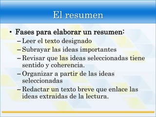 El resumen
• Fases para elaborar un resumen:
  – Leer el texto designado
  – Subrayar las ideas importantes
  – Revisar que las ideas seleccionadas tiene
    sentido y coherencia.
  – Organizar a partir de las ideas
    seleccionadas
  – Redactar un texto breve que enlace las
    ideas extraidas de la lectura.
 