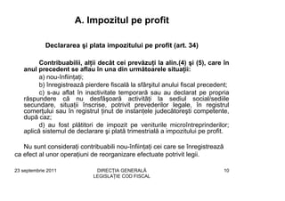 A. Impozitul pe profit

             Declararea şi plata impozitului pe profit (art. 34)

         Contribuabilii, alţii decât cei prevăzuţi la alin.(4) şi (5), care în
   anul precedent se aflau în una din următoarele situaţii:
         a) nou-înfiinţaţi;
         b) înregistrează pierdere fiscală la sfârşitul anului fiscal precedent;
         c) s-au aflat în inactivitate temporară sau au declarat pe propria
   răspundere că nu desfăşoară activităţi la sediul social/sediile
   secundare, situaţii înscrise, potrivit prevederilor legale, în registrul
   comerţului sau în registrul ţinut de instanţele judecătoreşti competente,
   după caz;
         d) au fost plătitori de impozit pe veniturile microîntreprinderilor;
   aplică sistemul de declarare şi plată trimestrială a impozitului pe profit.

   Nu sunt consideraţi contribuabili nou-înfiinţaţi cei care se înregistrează
ca efect al unor operaţiuni de reorganizare efectuate potrivit legii.

23 septembrie 2011            DIRECŢIA GENERALĂ                                 10
                             LEGISLAŢIE COD FISCAL
 