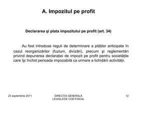 A. Impozitul pe profit


             Declararea şi plata impozitului pe profit (art. 34)


         Au fost introduse reguli de determinare a plăţilor anticipate în
   cazul reorganizărilor (fuziuni, divizări), precum şi reglementări
   privind depunerea declaraţiei de impozit pe profit pentru societăţile
   care îşi închid perioada impozabilă ca urmare a lichidării activităţii.




23 septembrie 2011           DIRECŢIA GENERALĂ                          12
                            LEGISLAŢIE COD FISCAL
 