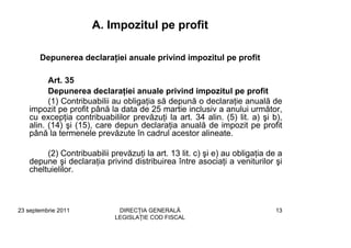 A. Impozitul pe profit

       Depunerea declaraţiei anuale privind impozitul pe profit

         Art. 35
         Depunerea declaraţiei anuale privind impozitul pe profit
         (1) Contribuabilii au obligaţia să depună o declaraţie anuală de
   impozit pe profit până la data de 25 martie inclusiv a anului următor,
   cu excepţia contribuabililor prevăzuţi la art. 34 alin. (5) lit. a) şi b),
   alin. (14) şi (15), care depun declaraţia anuală de impozit pe profit
   până la termenele prevăzute în cadrul acestor alineate.

        (2) Contribuabilii prevăzuţi la art. 13 lit. c) şi e) au obligaţia de a
   depune şi declaraţia privind distribuirea între asociaţi a veniturilor şi
   cheltuielilor.



23 septembrie 2011           DIRECŢIA GENERALĂ                               13
                            LEGISLAŢIE COD FISCAL
 