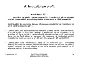 A. Impozitul pe profit

                                Anul fiscal 2011
          Impozitul pe profit datorat pentru 2011 se declară şi se plăteşte
    potrivit prevederilor aplicabile până la 31 decembrie 2011, respectiv:

•   Contribuabilii din domeniul bancar efectuează regularizarea impozitului pe
    profit până la 25 aprilie 2011.

•   Contribuabilii, alţii decât societăţile bancare, plătesc pentru ultimul trimestru
    o sumă egală cu impozitul calculat şi evidenţiat pentru trimestrul III al
    aceluiaşi an fiscal, urmând ca plata finală a impozitului pe profit pentru anul
    fiscal să se facă până la termenul de depunere a declaraţiei privind
    impozitul pe profit prevăzut la art. 35 alin. (1), respectiv 25 aprilie 2011.

•   Contribuabilii care definitivează până la 25 februarie 2011 închiderea
    exerciţiului financiar anterior, depun declaraţia anuală de impozit pe profit şi
    plătesc impozitul pe profit aferent anului fiscal încheiat, până la data de 25
    februarie inclusiv a anului următor.


23 septembrie 2011              DIRECŢIA GENERALĂ                                 14
                               LEGISLAŢIE COD FISCAL
 