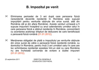 B. Impozitul pe venit

      Eliminarea perioadei de 3 ani după care persoana fizică
      nerezidentă devenită rezidentă în România este supusă
      impozitării pentru veniturile obţinute din orice sursă, atât din
      România cât şi din afara României. Aceste venituri urmează a fi
      supuse impunerii începând cu anul calendaristic următor celui în
      care persoana fizică a obţinut rezidenţa în România, concomitent
      cu acordarea aceloraşi drepturi de deducere de care beneficiază
      o persoană fizică română (01.01.2012);

      Menţinerea obligaţiei de plată a impozitului pe veniturile obţinute
      din orice sursă de către o persoană fizică rezidentă română, cu
      domiciliul în România, pentru încă 3 ani următori celui în care are
      loc schimbarea rezidenţei acesteia într-un stat cu care România
      nu are încheiată convenţie de evitare a dublei impuneri
      (01.01.2012);

23 septembrie 2011          DIRECŢIA GENERALĂ                          15
                           LEGISLAŢIE COD FISCAL
 