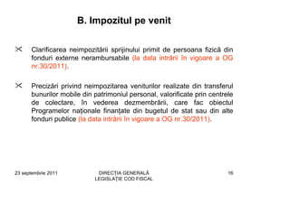 B. Impozitul pe venit

      Clarificarea neimpozitării sprijinului primit de persoana fizică din
      fonduri externe nerambursabile (la data intrării în vigoare a OG
      nr.30/2011).

      Precizări privind neimpozitarea veniturilor realizate din transferul
      bunurilor mobile din patrimoniul personal, valorificate prin centrele
      de colectare, în vederea dezmembrării, care fac obiectul
      Programelor naţionale finanţate din bugetul de stat sau din alte
      fonduri publice (la data intrării în vigoare a OG nr.30/2011).




23 septembrie 2011          DIRECŢIA GENERALĂ                            16
                           LEGISLAŢIE COD FISCAL
 