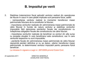 B. Impozitul pe venit

2.    Stabilirea tratamentului fiscal aplicabil venitului realizat din operaţiunea
      de fiducie în cazul în care părţile implicate sunt persoane fizice, astfel:
      - neimpozitarea venitului realizat la momentul transferului masei
      patrimoniale fiduciare de la constituitor la fiduciar;
      - impozitarea veniturilor realizate din administrarea masei patrimoniale de
      către fiduciar în funcţie de natura venitului şi stabilirea veniturilor
      impozabile fără deducerea pierderilor fiscale ale constituitorului cu
      îndeplinirea obligaţiilor fiscale ale constituitorului de către fiduciar;
      - impozitarea veniturilor realizate de beneficiar ca venituri din alte surse
      cu excepţia situaţiei în care beneficiarul este constituitorul, caz în care
      veniturile respective nu sunt impozabile;
      - pierderile fiscale din administrarea masei patrimoniale de către fiduciar
      reprezintă pierderi definitive şi nu se deduc, ulterior transferului masei
      patrimoniale, la determinarea venitului impozabil pentru persoana fizică
      beneficiar.
      La intrarea în vigoare a Legii nr. 287/2009 privind Codul Civil.

23 septembrie 2011            DIRECŢIA GENERALĂ                                17
                             LEGISLAŢIE COD FISCAL
 