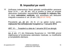 B. Impozitul pe venit
       Unificarea tratamentului fiscal aplicabil contribuabililor persoane
       fizice (V.A.I. – art. 48 alin. (4)) şi juridice în ceea ce priveşte
       deducerea cheltuielilor reprezentând investiţii în mijloace fixe,
       în cazul cabinetelor medicale, prin amortizare sau deducere
       integrală a acestora cf. art. 24 alin. (16) (01.01.1012).

       Prevederile art. 48 alin. (4) lit. c1) se aplică numai pentru
       mijloacele fixe achiziţionate începând cu 1 ianuarie 2012.

       ART. VI - Începând cu data de 1 ianuarie 2012 se abrogă:
       ………….
       Art. 9 alin. (11) din Ordonanţa Guvernului nr. 124/1998 privind
       organizarea şi funcţionarea cabinetelor medicale, cu modificările
       şi completările ulterioare.



23 septembrie 2011           DIRECŢIA GENERALĂ                          18
                            LEGISLAŢIE COD FISCAL
 