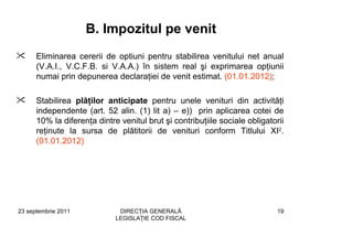 B. Impozitul pe venit
      Eliminarea cererii de optiuni pentru stabilirea venitului net anual
      (V.A.I., V.C.F.B. si V.A.A.) în sistem real şi exprimarea opţiunii
      numai prin depunerea declaraţiei de venit estimat. (01.01.2012);

      Stabilirea plăţilor anticipate pentru unele venituri din activităţi
      independente (art. 52 alin. (1) lit a) – e)) prin aplicarea cotei de
      10% la diferenţa dintre venitul brut şi contribuţiile sociale obligatorii
      reţinute la sursa de plătitorii de venituri conform Titlului XI2.
      (01.01.2012)




23 septembrie 2011            DIRECŢIA GENERALĂ                              19
                             LEGISLAŢIE COD FISCAL
 