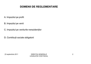 DOMENII DE REGLEMENTARE



A. Impozitul pe profit

B. Impozitul pe venit

C. Impozitul pe veniturile nerezidenţilor


D. Contribuţii sociale obligatorii




23 septembrie 2011            DIRECŢIA GENERALĂ      2
                             LEGISLAŢIE COD FISCAL
 