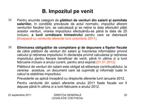 B. Impozitul pe venit
      Pentru anumite categorii de plătitori de venituri din salarii şi asimilate
      salariilor, în condiţiile prevăzute de actul normativ, impozitul aferent
      veniturilor fiecărei luni, se calculează şi se reţine la data efectuării plăţii
      acestor venituri, virarea impozitului efectuându-se până la data de 25
      inclusiv, a lunii următoare trimestrului pentru care se datorează
      (începand cu veniturile aferente lunii octombrie 2011).

      Eliminarea obligaţiilor de completare şi de depunere a fişelor fiscale
      de către plătitorii de venituri din salarii şi înscrierea informaţiilor privind
      calculul şi reţinerea impozitului în declaraţia privind calcularea şi reţinerea
      impozitului pentru fiecare beneficiar de venit, până în ultima zi a lunii
      februarie inclusiv a anului curent, pentru anul expirat.(01.01.2012)
      Plătitorul de venituri din salarii este obligat să elibereze contribuabilului, la
      cererea acestuia, un document care să cuprindă şi informaţii luate în
      calcul la stabilirea impozitului.
      Prevederile se aplică începând cu drepturile aferente lunii ianuarie 2012.
      Pentru veniturile din salarii aferente anului 2011 fisele fiscale vor fi
      depuse până în ultima zi a lunii februarie a anului 2012.

23 septembrie 2011              DIRECŢIA GENERALĂ                                   20
                               LEGISLAŢIE COD FISCAL
 