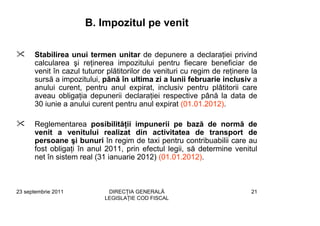 B. Impozitul pe venit

      Stabilirea unui termen unitar de depunere a declaraţiei privind
      calcularea şi reţinerea impozitului pentru fiecare beneficiar de
      venit în cazul tuturor plătitorilor de venituri cu regim de reţinere la
      sursă a impozitului, până în ultima zi a lunii februarie inclusiv a
      anului curent, pentru anul expirat, inclusiv pentru plătitorii care
      aveau obligaţia depunerii declaraţiei respective până la data de
      30 iunie a anului curent pentru anul expirat (01.01.2012).

      Reglementarea posibilităţii impunerii pe bază de normă de
      venit a venitului realizat din activitatea de transport de
      persoane şi bunuri în regim de taxi pentru contribuabilii care au
      fost obligaţi în anul 2011, prin efectul legii, să determine venitul
      net în sistem real (31 ianuarie 2012) (01.01.2012).



23 septembrie 2011           DIRECŢIA GENERALĂ                             21
                            LEGISLAŢIE COD FISCAL
 