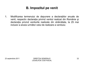 B. Impozitul pe venit

1.    Modificarea termenului de depunere a declaraţiilor anuale de
      venit, respectiv declaraţia privind venitul realizat din România şi
      declaraţia privind veniturile realizate din străinătate, la 25 mai
      inclusiv a anului următor celui de realizare a venitului.




23 septembrie 2011          DIRECŢIA GENERALĂ                          22
                           LEGISLAŢIE COD FISCAL
 