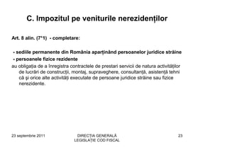 C. Impozitul pe veniturile nerezidenţilor

Art. 8 alin. (7*1) - completare:

 - sediile permanente din România aparţinând persoanelor juridice străine
 - persoanele fizice rezidente
au obligaţia de a înregistra contractele de prestari servicii de natura activităţilor
    de lucrări de construcţii, montaj, supraveghere, consultanţă, asistenţă tehni
    că şi orice alte activităţi executate de persoane juridice străine sau fizice
    nerezidente.




23 septembrie 2011              DIRECŢIA GENERALĂ                                  23
                               LEGISLAŢIE COD FISCAL
 