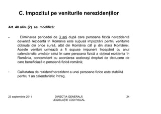 C. Impozitul pe veniturile nerezidenţilor

Art. 40 alin. (2) se modifică:

-      Eliminarea perioadei de 3 ani după care persoana fizică nerezidentă
      devenită rezidentă în România este supusă impozitării pentru veniturile
      obţinute din orice sursă, atât din România cât şi din afara României.
      Aceste venituri urmează a fi supuse impunerii începând cu anul
      calendaristic următor celui în care persoana fizică a obţinut rezidenţa în
      România, concomitent cu acordarea aceloraşi drepturi de deducere de
      care beneficiază o persoană fizică română;

-     Calitatatea de rezident/nerezident a unei persoane fizice este stabilită
      pentru 1 an calendaristic întreg.




23 septembrie 2011             DIRECŢIA GENERALĂ                                 24
                              LEGISLAŢIE COD FISCAL
 