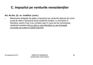 C. Impozitul pe veniturile nerezidenţilor

Art. 40 alin. (2) se modifică: (cont.)
-     Menţinerea obligaţiei de plată a impozitului pe veniturile obţinute din orice
      sursă de către o persoană fizică rezidentă română, cu domiciliul în
      România, pentru încă 3 ani următori celui în care are loc schimbarea
      rezidenţei acesteia într-un stat cu care România nu are încheiată
      convenţie de evitare a dublei impuneri;




23 septembrie 2011             DIRECŢIA GENERALĂ                                 25
                              LEGISLAŢIE COD FISCAL
 