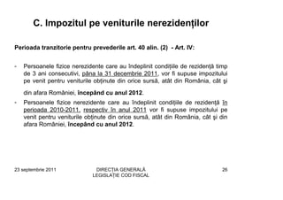 C. Impozitul pe veniturile nerezidenţilor

Perioada tranzitorie pentru prevederile art. 40 alin. (2) - Art. IV:


-   Persoanele fizice nerezidente care au îndeplinit condiţiile de rezidenţă timp
    de 3 ani consecutivi, pâna la 31 decembrie 2011, vor fi supuse impozitului
    pe venit pentru veniturile obţinute din orice sursă, atât din România, cât şi
    din afara României, începând cu anul 2012.
-   Persoanele fizice nerezidente care au îndeplinit condiţiile de rezidenţă în
    perioada 2010-2011, respectiv în anul 2011 vor fi supuse impozitului pe
    venit pentru veniturile obţinute din orice sursă, atât din România, cât şi din
    afara României, începând cu anul 2012.




23 septembrie 2011             DIRECŢIA GENERALĂ                                26
                              LEGISLAŢIE COD FISCAL
 