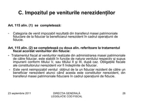 C. Impozitul pe veniturile nerezidenţilor

Art. 115 alin. (1) se completează:

-   Categoria de venit impozabil rezultată din transferul masei patrimoniale
    fiduciare de la fiduciar la beneficiarul nerezident în cadrul operaţiunii de
    fiducie.

Art. 115 alin. (2) se completează cu doua alin. referitoare la tratamentul
   fiscal acordat veniturilor din fiducie:
- Tratamentul fiscal al veniturilor realizate din administrarea masei patrimoniale
   de către fiduciar, este stabilit în funcţie de natura venitului respectiv şi supus
   impunerii conform titlului V, sau titlului II şi III, după caz. Obligaţiile fiscale
   ale constituitorului nerezident vor fi îndeplinite de fiduciar.
 - Este venit neimpozabil venitul obţinut de la un fiduciar rezident de către un
   beneficiar nerezident atunci când acesta este constituitor nerezident, din
   transferul masei patrimoniale fiduciare în cadrul operaţiunii de fiducie.




23 septembrie 2011              DIRECŢIA GENERALĂ                                  28
                               LEGISLAŢIE COD FISCAL
 