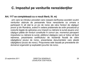 C. Impozitul pe veniturile nerezidenţilor

Art. 117 se completează cu o nouă literă, lit. m)
       prin care se introduc prevederi care vizează clarificarea acordării scutirii
      veniturilor obţinute de persoanele fizice nerezidente ca urmare a
      participarii în alt stat la un joc de noroc ale cărui fonduri de câştiguri
      provin şi din România, având în vedere problemele de ordin procedural şi
      costurile legate de aplicarea unui impozit cu reţinere la sursă asupra unor
      câştiguri plătite din fonduri constituite în comun (ex. momentul perceperii
      impozitului cu reţinere la sursă, plătitorul câştigului care ar trebui să facă
      reţinerea, prezentarea certificatului de rezidenţă fiscală de către
      câştigătorul jocului de noroc, prezentarea documentelor care atestă
      câştigătorul jocului de noroc). Propunerea este bazată pe prevederile din
      domeniul organizării şi exploatării jocurilor de noroc.




23 septembrie 2011             DIRECŢIA GENERALĂ                                 29
                              LEGISLAŢIE COD FISCAL
 