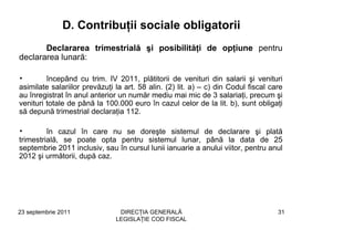 D. Contribuţii sociale obligatorii
       Declararea trimestrială şi posibilităţi de opţiune pentru
declararea lunară:

•        începând cu trim. IV 2011, plătitorii de venituri din salarii şi venituri
asimilate salariilor prevăzuţi la art. 58 alin. (2) lit. a) – c) din Codul fiscal care
au înregistrat în anul anterior un număr mediu mai mic de 3 salariaţi, precum şi
venituri totale de până la 100.000 euro în cazul celor de la lit. b), sunt obligaţi
să depună trimestrial declaraţia 112.

•        în cazul în care nu se doreşte sistemul de declarare şi plată
trimestrială, se poate opta pentru sistemul lunar, până la data de 25
septembrie 2011 inclusiv, sau în cursul lunii ianuarie a anului viitor, pentru anul
2012 şi următorii, după caz.




23 septembrie 2011              DIRECŢIA GENERALĂ                                   31
                               LEGISLAŢIE COD FISCAL
 