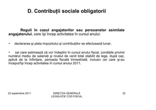D. Contribuţii sociale obligatorii


      Reguli în cazul angajatorilor sau persoanelor asimilate
angajatorului, care îşi încep activitatea în cursul anului:

•    declararea şi plata impozitului şi contribuţiilor se efectuează lunar;

•    cei care estimează că vor îndeplini în cursul anului fiscal, condiţiile privind
numărul mediu de salariaţi şi nivelul de venit total stabilit de lege, după caz,
aplică de la înfiinţare, perioada fiscală trimestrială, inclusiv cei care şi-au
început/îşi încep activitatea în cursul anului 2011.




23 septembrie 2011              DIRECŢIA GENERALĂ                                 32
                               LEGISLAŢIE COD FISCAL
 