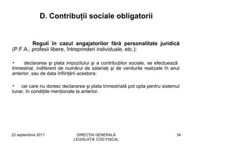D. Contribuţii sociale obligatorii


         Reguli în cazul angajatorilor fără personalitate juridică
(P.F.A., profesii libere, întreprinderi individuale, etc.):

•     declararea şi plata impozitului şi a contribuţiilor sociale, se efectuează
trimestrial, indiferent de numărul de salariaţi şi de veniturile realizate în anul
anterior, sau de data înfiinţării acestora;

•   cei care nu doresc declararea şi plata trimestrială pot opta pentru sistemul
lunar, în condiţiile menţionate la anterior.




23 septembrie 2011             DIRECŢIA GENERALĂ                                34
                              LEGISLAŢIE COD FISCAL
 