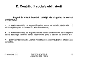 D. Contribuţii sociale obligatorii


        Reguli în cazul încetării calităţii de asigurat în cursul
trimestrului:

•   la încetarea calităţii de asigurat în prima lună a trimestrului, declaraţia 112
se va depune până la data de 25 a lunii următoare;

• la încetarea calităţii de asigurat în luna a doua din trimestru, se va depune
câte o declaraţie separată pentru fiecare lună, până la data de 25 a lunii a 3-a;

•    pentru ambele situaţii, virarea impozitului şi a contribuţiilor se efectuează
trimestrial.




23 septembrie 2011             DIRECŢIA GENERALĂ                                 35
                              LEGISLAŢIE COD FISCAL
 