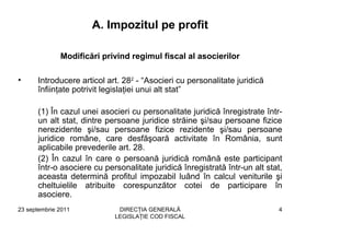 A. Impozitul pe profit

              Modificări privind regimul fiscal al asocierilor

•     Introducere articol art. 282 - “Asocieri cu personalitate juridică
      înfiinţate potrivit legislaţiei unui alt stat”

      (1) În cazul unei asocieri cu personalitate juridică înregistrate într-
      un alt stat, dintre persoane juridice străine şi/sau persoane fizice
      nerezidente şi/sau persoane fizice rezidente şi/sau persoane
      juridice române, care desfăşoară activitate în România, sunt
      aplicabile prevederile art. 28.
      (2) În cazul în care o persoană juridică română este participant
      într-o asociere cu personalitate juridică înregistrată într-un alt stat,
      aceasta determină profitul impozabil luând în calcul veniturile şi
      cheltuielile atribuite corespunzător cotei de participare în
      asociere.
23 septembrie 2011           DIRECŢIA GENERALĂ                               4
                            LEGISLAŢIE COD FISCAL
 