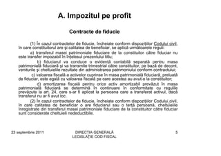 A. Impozitul pe profit

                                Contracte de fiducie

          (1) În cazul contractelor de fiducie, încheiate conform dispoziţiilor Codului civil,
   în care constituitorul are şi calitatea de beneficiar, se aplică următoarele reguli:
          a) transferul masei patrimoniale fiduciare de la constituitor către fiduciar nu
   este transfer impozabil în înţelesul prezentului titlu;
              b) fiduciarul va conduce o evidenţă contabilă separată pentru masa
   patrimonială fiduciară şi va transmite trimestrial către constituitor, pe bază de decont,
   veniturile şi cheltuielile rezultate din administrarea patrimoniului conform contractului;
           c) valoarea fiscală a activelor cuprinse în masa patrimonială fiduciară, preluată
   de fiduciar, este egală cu valoarea fiscală pe care acestea au avut-o la constituitor;
              d) amortizarea fiscală pentru orice activ amortizabil prevăzut în masa
   patrimonială fiduciară se determină în continuare în conformitate cu regulile
   prevăzute la art. 24, care s-ar fi aplicat la persoana care a transferat activul, dacă
   transferul nu ar fi avut loc.
          (2) În cazul contractelor de fiducie, încheiate conform dispoziţiilor Codului civil,
   în care calitatea de beneficiar o are fiduciarul sau o terţă persoană, cheltuielile
   înregistrate din transferul masei patrimoniale fiduciare de la constituitor către fiduciar
   sunt considerate cheltuieli nedeductibile.



23 septembrie 2011                DIRECŢIA GENERALĂ                                         5
                                 LEGISLAŢIE COD FISCAL
 