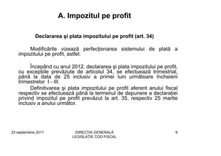 A. Impozitul pe profit

             Declararea şi plata impozitului pe profit (art. 34)

       Modificările vizează perfecţionarea sistemului de plată a
   impozitului pe profit, astfel:

         Începând cu anul 2012, declararea şi plata impozitului pe profit,
   cu excepţiile prevăzute de articolul 34, se efectuează trimestrial,
   până la data de 25 inclusiv a primei luni următoare încheierii
   trimestrelor I - III.
         Definitivarea şi plata impozitului pe profit aferent anului fiscal
   respectiv se efectuează până la termenul de depunere a declaraţiei
   privind impozitul pe profit prevăzut la art. 35, respectiv 25 martie
   inclusiv a anului următor.




23 septembrie 2011           DIRECŢIA GENERALĂ                            6
                            LEGISLAŢIE COD FISCAL
 