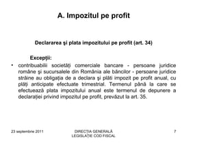 A. Impozitul pe profit


             Declararea şi plata impozitului pe profit (art. 34)

          Excepţii:
•   contribuabilii societăţi comerciale bancare - persoane juridice
    române şi sucursalele din România ale băncilor - persoane juridice
    străine au obligaţia de a declara şi plăti impozit pe profit anual, cu
    plăţi anticipate efectuate trimestrial. Termenul până la care se
    efectuează plata impozitului anual este termenul de depunere a
    declaraţiei privind impozitul pe profit, prevăzut la art. 35.




23 septembrie 2011           DIRECŢIA GENERALĂ                           7
                            LEGISLAŢIE COD FISCAL
 
