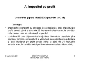 A. Impozitul pe profit


             Declararea şi plata impozitului pe profit (art. 34)


          Excepţii:
•   organizaţiile nonprofit au obligaţia de a declara şi plăti impozitul pe
    profit, anual, până la data de 25 februarie inclusiv a anului următor
    celui pentru care se calculează impozitul;
•   contribuabilii care obţin venituri majoritare din cultura cerealelor şi a
    plantelor tehnice, pomicultură şi viticultură au obligaţia de a declara
    şi plăti impozitul pe profit anual, până la data de 25 februarie
    inclusiv a anului următor celui pentru care se calculează impozitul;




23 septembrie 2011           DIRECŢIA GENERALĂ                              8
                            LEGISLAŢIE COD FISCAL
 