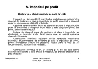 A. Impozitul pe profit

                Declararea şi plata impozitului pe profit (art. 34)

          Începând cu 1 ianuarie 2013, s-a introdus posibilitatea de opţiune între
   sistemul de declarare şi plată a impozitului pe profit trimestrial şi sistemul
   anual cu efectuarea de plăţi plăţi anticipate.
          Opţiunea pentru sistemul anual de declarare şi plată a impozitului pe
   profit se efectuează la începutul anului fiscal şi este obligatorie pentru cel
   puţin 2 ani fiscali consecutivi.
          Ieşirea din sistemul anual de declarare şi plată a impozitului se
   efectuează la începutul anului fiscal pentru care se solicită aplicarea
   sistemului trimestrial.
          Contribuabilii comunică organelor fiscale teritoriale modificarea
   sistemului anual/trimestrial de declarare şi plată a impozitului pe profit,
   potrivit prevederilor Codului de procedură fiscală, până la data de 31
   ianuarie inclusiv a anului fiscal respectiv.

          Contribuabilii prevăzuţi la art. 34 alin.(4) şi (5) nu pot opta pentru
   sistemul de declarare şi plată anuală a impozitului pe profit cu efectuarea de
   plăţi anticipate.

23 septembrie 2011             DIRECŢIA GENERALĂ                                9
                              LEGISLAŢIE COD FISCAL
 