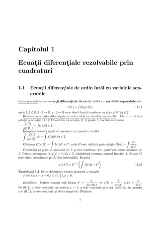Capitolul 1
Ecuatii diferentiale rezolvabile prin
    ¸          ¸
cuadraturi

1.1     Ecuatii diferentiale de ordin ˆ ai cu variabile sep-
             ¸         ¸              ıntˆ
        arabile
Foma general˘ a unei ecuatii diferentiale de ordin ˆ ai cu variabile separabile este
            a            ¸          ¸              ıntˆ
                                     x0 (t) = f (t)g(x(t))                               (1.1)
unde I, J ⊂R; f : I → R, g : J→ R sunt dou˘ functii continue cu g(y) 6= 0, ∀y ∈ J.
                                              a      ¸
    Rezolvarea ecuatiei diferentiale de ordin ˆ ai cu variabile separabile: Fie x = x(t) o
                        ¸        ¸              ıntˆ
solutie a ecuatiei (1.1). Observ˘m c˘ ecuatia (1.1) poate ﬁ rescris˘ sub forma
     ¸           ¸                a    a     ¸                      a
      x0 (t)
               = f (t), ∀t ∈ I.
    g(x(t))
    Integrˆnd aceast˘ egalitate membru cu membru rezult˘
    Z        a         Za                                      a
          x0 (t)
                 dt = f (t)dt, ∀t ∈ I.
       g(x(t))               Z                                                  Z
                                                                                    du
    Obtinem G(x(t)) = f (t)dt + C, unde G este deﬁnit˘ prin relatia G(u) =
        ¸                                                     a       ¸                 .
                                                                                   g(u)
    Observ˘m c˘ g nu se anuleaz˘ pe J ¸i este continu˘, deci p˘streaz˘ semn constant pe
              a    a                a      s                a     a      a
J. Putem presupune c˘ g(y) > 0, ∀y ∈ J, schimbˆnd eventual semnul functiei f. Atunci G
                           a                         a                      ¸
este strict cresc˘toare pe J, deci inversabil˘. Rezult˘
                   a                         a          a
                                               µZ               ¶
                                            −1
                                x(t, C) = G         f (t)dt + C                        (1.2)

Exercitiul 1.1 S˘ se determine solutia general˘ a ecuatiei
      ¸           a                     ¸     a       ¸
   0                            π
  x cos t ln x − x = 0, t ∈ (0, 2 ), x > 0.
                                                        x                 1              x
   Rezolvare. Scriem ecuatia sub forma x0 =
                         ¸                                     ⇒ f (t) =       , g(x) =      .
       π
                                                    cos t ln x           cos t          ln x
Pe (0, 2 ), f este continu˘ iar pentru x > 1, g este continu˘ ¸i strict pozitiv˘, iar pentru
                          a                                    as                a
x ∈ (0, 1), g este continu˘ ¸i strict negativ˘. Obtinem
                          as                 a    ¸

                                              1
 