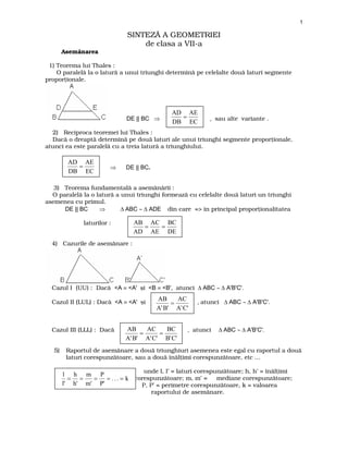 www.mateinfo.ro
1

SINTEZ~ A GEOMETRIEI
de clasa a VII-a
Asem`narea
1) Teorema lui Thales :
O paralel` la o latur` a unui triunghi determin` pe celelalte dou` laturi segmente
proporionale.

DE || BC ⇒

AD AE
=
DB EC

, sau alte variante .

2) Reciproca teoremei lui Thales :
Dac` o dreapt` determin` pe dou` laturi ale unui triunghi segmente proporionale,
atunci ea este paralel` cu a treia latur` a triunghiului.

AD AE
=
DB EC

⇒

DE || BC.

3) Teorema fundamental` a asem`n`rii :
O paralel` la o latur` a unui triunghi formeaz` cu celelalte dou` laturi un triunghi
asemenea cu primul.
DE || BC
⇒
∆ ABC ∼ ∆ ADE din care => [n principal proporionalitatea
laturilor :

AB AC BC
=
=
AD AE DE

4) Cazurile de asem`nare :

Cazul I (UU) : Dac` <A ≡ <A' ]i <B ≡ <B', atunci ∆ ABC ∼ ∆ A'B'C'.
Cazul II (LUL) : Dac` <A ≡ <A' ]i

Cazul III (LLL) : Dac`
5)

AB
AC
=
A' B' A' C'

AB
AC
BC
=
=
A' B' A'C' B' C'

, atunci ∆ ABC ∼ ∆ A'B'C'.

, atunci

∆ ABC ∼ ∆ A'B'C'.

Raportul de asem`nare a dou` triunghiuri asemenea este egal cu raportul a dou`
laturi corespunz`toare, sau a dou` [n`limi corespunz`toare, etc ...
unde l, l’ = laturi corespunz`toare; h, h’ = [n`limi

l h m P
= =
= = . . . = k corespunz`toare; m, m’ = mediane corespunz`toare;
l' h' m' P'
P, P’ = perimetre corespunz`toare, k = valoarea
raportului de asem`nare.

 