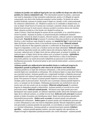 Acţiunea în justiţie este mijlocul legal prin care un conflict de drept este adus în faţa
justiţiei, în vederea soluţionării sale. Prin intermediul acţiunii în justiţie, o persoană
este trasă la răspundere în faţa instanţelor judecătoreşti, pentru a fi obligată să suporte
consecinţele care derivă din încălcarea anumitor norme juridice. În funcţie de norma
juridică încălcată, acţiunea în justiţie poate fi după caz, penală, civilă, contravenţională,
de contencios administrativ, etc. Dreptul la acţiune nu se confundă cu dreptul lezat, ci
este un drept virtual înscris în norma care ocroteşte o anumită valoare socială, pe când
dreptul lezat priveşte în mod concret valoarea socială în ocrotirea căreia este instituit.
Dacă valoarea ocrotită nu a fost lezată, nici dreptul la acţiune nu
poate fi folosit. Când însă dreptul la acţiune devine exercitabil, el se valorifică printr-o
cerere în justiţie. Acţiunea în justiţie se caracterizează prin următoarele elemente
componente: temeiul de drept al acţiunii, obiectul acţiunii, subiecţii acţiunii şi aptitudinea
funcţională. Temeiul de drept al acţiunii îl constituie dispoziţia juridică ce prevede fapta
ilicită şi a cărei încălcare naşte dreptul la acţiune, iar temeiul de fapt îl reprezintă însăşi
fapta ilicită prin săvârşirea căreia a fost încălcată norma de drept. Obiectul acţiunii
constă în aducerea în faţa organelor judiciare a conflictului de drept penal, în vederea
tragerii la răspundere a celui care a încălcat norma de drept substanţial. Subiecţii acţiunii
sunt subiecţii raportului juridic de conflict născut din săvârşirea faptei ilicite, cu poziţii
inversate: subiectul activ al faptei ilicite devine subiect pasiv al acţiunii în justiţie, iar
subiectul pasiv al faptei ilicite devine subiect activ al acţiunii în justiţie. Aptitudinea
funcţională a acţiunii în justiţie există atunci când folosirea ei duce la declanşarea
procesului judiciar, iar actele procesuale îndeplinite pe parcursul ei pot dinamiza
desfăşurarea procesului. În procesul penal se pot exercita două acţiuni: acţiunea penală şi
acţiunea civilă.
Acţiunea penală este mijlocul prin intermediul căruia se realizează tragerea la
răspundere penală şi pedepsirea celui vinovat de săvârşirea unei infracţiuni.
Acţiunea penală nu se naşte din săvârşirea infracţiunii, ci din norma juridică prin care o
anumită faptă este considerată ca infracţiune. Din săvârşirea faptei se naşte doar folosinţa
sau exerciţiul acţiunii. Acţiunea penală este o importantă instituţie a dreptului procesual
penal întrucât este mijlocul legal prin intermediul căruia se realizează scopul procesului
penal. Prin punerea în mişcare a acţiunii penale împotriva suspectului, acesta devine
inculpat, parte în procesul penal. Actul prin care se porneşte acţiunea penală împotriva
cuiva, se numeşte act de inculpare. Ordonanţa procurorului sau rechizitoriul emis de
acesta sunt cele mai uzuale acte de inculpare. Obiectul acţiunii penale îl constituie
tragerea la răspundere penală a infractorului. Acţiunea penală se exercită în tot cursul
procesului penal. Subiecţii acţiunii penale. Săvârşirea unei fapte penale provoacă
declanşarea unei acţiuni penale, iar subiecţii raportului juridic născut din săvârşirea acelei
fapte devin subiecţii acţiunii, cu calităţi inverse însă. Subiectul activ principal al acţiunii
penale şi titular al acesteia este întotdeauna statul. Statul exercită acţiunea penală prin
intermediul procurorului. Subiect activ secundar al acţiunii penale este persoana
vătămată prin infracţiune. Subiect pasiv al acţiunii penale este întotdeauna persoana care
a comis infracţiunea şi care este trasă la răspundere penală. Întrucât răspunderea penală
este personală şi acţiunea penală este personală, ea exercitându-se numai împotriva celui
ce a săvârşit infracţiunea. Acţiunea penală se caracterizează prin anumite trăsături
specifice: - acţiunea penală aparţine statului, care prin organele sale specializate are
dreptul să tragă la răspundere penală persoanele care comit infracţiuni - acţiunea penală
 