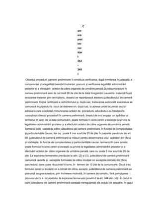 C
am
era
prel
imi
nar
ă(ar
t
342
-
348
)
Obiectul procedurii camerei preliminare îl constituie verificarea, după trimiterea în judecată, a
competen eiț iș a legalită iiț sesizării instan ei,ț precum iș verificarea legalită iiț administrării
probelor iș a efectuării actelor de către organele de urmărire penală.Durata procedurii în
camera preliminară este de cel mult 60 de zile de la data înregistrării cauzei la instan ă.ț După
sesizarea instan eiț prin rechizitoriu, dosarul se repartizează aleatoriu judecătorului de cameră
preliminară. Copia certificată a rechizitoriului i,ș după caz, traducerea autorizată a acestuia se
comunică inculpatului la locul de de inereț ori, după caz, la adresa unde locuie teș sau la
adresa la care a solicitat comunicarea actelor de procedură, aducându-i-se totodată la
cuno tin ăș ț obiectul procedurii în camera preliminară, dreptul de a- iș angaja un apărător iș
termenul în care, de la data comunicării, poate formula în scris cereri iș excep iiț cu privire la
legalitatea administrării probelor iș a efectuării actelor de către organele de urmărire penală.
Termenul este stabilit de către judecătorul de cameră preliminară, în func ieț de complexitatea
iș particularită ileț cauzei, dar nu poate fi mai scurt de 20 de zile. În cazurile prevăzute de art.
90, judecătorul de cameră preliminară ia măsuri pentru desemnarea unui apărător din oficiu
iș stabile te,ș în func ieț de complexitatea iș particularită ileț cauzei, termenul în care acesta
poate formula în scris cereri iș excep iiț cu privire la legalitatea administrării probelor iș a
efectuării actelor de către organele de urmărire penală, care nu poate fi mai scurt de 20 de
zile. La expirarea termenelor prevăzute la alin. (2) iș (3), judecătorul de cameră preliminară
comunică cererile iș excep iileț formulate de către inculpat ori excep iileț ridicate din oficiu
parchetului, care poate răspunde în scris, în termen de 10 zile de la comunicare. Dacă s-au
formulat cereri iș excep iiț ori a ridicat din oficiu excep ii,ț judecătorul de cameră preliminară se
pronun ăț asupra acestora, prin încheiere motivată, în camera de consiliu, fără participarea
procurorului iș a inculpatului, la expirarea termenului prevăzut la art. 344 alin. (4).- În cazul în
care judecătorul de cameră preliminară constată neregularită iț ale actului de sesizare, în cazul
 