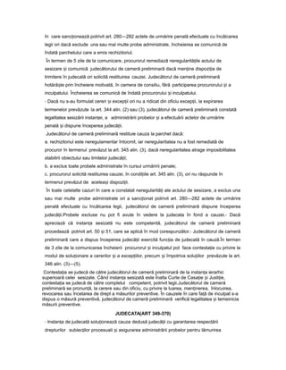 în care sanc ioneazăț potrivit art. 280—282 actele de urmărire penală efectuate cu încălcarea
legii ori dacă exclude una sau mai multe probe administrate, încheierea se comunică de
îndată parchetului care a emis rechizitoriul.
În termen de 5 zile de la comunicare, procurorul remediază neregularită ileț actului de
sesizare iș comunică judecătorului de cameră preliminară dacă men ineț dispozi iaț de
trimitere în judecată ori solicită restituirea cauzei. Judecătorul de cameră preliminară
hotără teș prin încheiere motivată, în camera de consiliu, fără participarea procurorului iș a
inculpatului. Încheierea se comunică de îndată procurorului iș inculpatului.
- Dacă nu s-au formulat cereri iș excep iiț ori nu a ridicat din oficiu excep ii,ț la expirarea
termenelor prevăzute la art. 344 alin. (2) sau (3), judecătorul de cameră preliminară constată
legalitatea sesizării instan ei,ț a administrării probelor iș a efectuării actelor de urmărire
penală iș dispune începerea judecă ii.ț
Judecătorul de cameră preliminară restituie cauza la parchet dacă:
a. rechizitoriul este neregulamentar întocmit, iar neregularitatea nu a fost remediată de
procuror în termenul prevăzut la art. 345 alin. (3), dacă neregularitatea atrage imposibilitatea
stabilirii obiectului sau limitelor judecă ii;ț
b. a exclus toate probele administrate în cursul urmăririi penale;
c. procurorul solicită restituirea cauzei, în condi iileț art. 345 alin. (3), ori nu răspunde în
termenul prevăzut de acelea iș dispozi ii.ț
În toate celelalte cazuri în care a constatat neregularită iț ale actului de sesizare, a exclus una
sau mai multe probe administrate ori a sanc ionatț potrivit art. 280—282 actele de urmărire
penală efectuate cu încălcarea legii, judecătorul de cameră preliminară dispune începerea
judecă ii.ț Probele excluse nu pot fi avute în vedere la judecata în fond a cauzei.- Dacă
apreciază că instan aț sesizată nu este competentă, judecătorul de cameră preliminară
procedează potrivit art. 50 iș 51, care se aplică în mod corespunzător.- Judecătorul de cameră
preliminară care a dispus începerea judecă iiț exercită func iaț de judecată în cauză.În termen
de 3 zile de la comunicarea încheierii procurorul iș inculpatul pot face contesta ieț cu privire la
modul de solu ionareț a cererilor iș a excep iilor,ț precum iș împotriva solu iilorț prevăzute la art.
346 alin. (3)—(5).
Contesta iaț se judecă de către judecătorul de cameră preliminară de la instan aț ierarhic
superioară celei sesizate. Când instan aț sesizată este Înalta Curte de Casa ieț iș Justi ie,ț
contesta iaț se judecă de către completul competent, potrivit legii.Judecătorul de cameră
preliminară se pronun ă,ț la cerere sau din oficiu, cu privire la luarea, men inerea,ț înlocuirea,
revocarea sau încetarea de drept a măsurilor preventive. În cauzele în care fa ăț de inculpat s-a
dispus o măsură preventivă, judecătorul de cameră preliminară verifică legalitatea iș temeinicia
măsurii preventive.
JUDECATA(ART 349-370)
- Instan aț de judecată solu ioneazăț cauza dedusă judecă iiț cu garantarea respectării
drepturilor subiec ilorț procesuali iș asigurarea administrării probelor pentru lămurirea
 