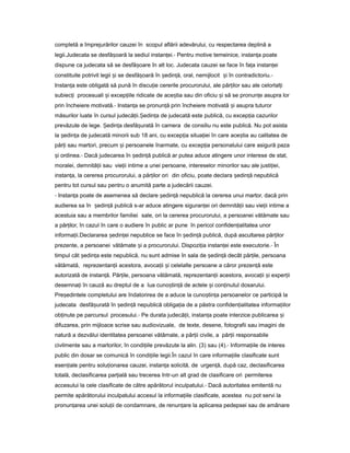 completă a împrejurărilor cauzei în scopul aflării adevărului, cu respectarea deplină a
legii.Judecata se desfă oarăș la sediul instan ei.ț - Pentru motive temeinice, instan aț poate
dispune ca judecata să se desfă oareș în alt loc. Judecata cauzei se face în fa aț instan eiț
constituite potrivit legii iș se desfă oarăș în ședin ă,ț oral, nemijlocit iș în contradictoriu.-
Instan aț este obligată să pună în discu ieț cererile procurorului, ale păr ilorț sau ale celorlal iț
subiec iț procesuali iș excep iileț ridicate de ace tiaș sau din oficiu iș să se pronun eț asupra lor
prin încheiere motivată.- Instan aț se pronun ăț prin încheiere motivată iș asupra tuturor
măsurilor luate în cursul judecă ii.ț edin aȘ ț de judecată este publică, cu excep iaț cazurilor
prevăzute de lege. edin aȘ ț desfă uratăș în camera de consiliu nu este publică. Nu pot asista
la edin aș ț de judecată minorii sub 18 ani, cu excep iaț situa ieiț în care ace tiaș au calitatea de
păr iț sau martori, precum iș persoanele înarmate, cu excep iaț personalului care asigură paza
iș ordinea.- Dacă judecarea în ședin ăț publică ar putea aduce atingere unor interese de stat,
moralei, demnită iiț sau vie iiț intime a unei persoane, intereselor minorilor sau ale justi iei,ț
instan a,ț la cererea procurorului, a păr ilorț ori din oficiu, poate declara ședin ăț nepublică
pentru tot cursul sau pentru o anumită parte a judecării cauzei.
- Instan aț poate de asemenea să declare ședin ăț nepublică la cererea unui martor, dacă prin
audierea sa în ședin ăț publică s-ar aduce atingere siguran eiț ori demnită iiț sau vie iiț intime a
acestuia sau a membrilor familiei sale, ori la cererea procurorului, a persoanei vătămate sau
a păr ilor,ț în cazul în care o audiere în public ar pune în pericol confiden ialitateaț unor
informa ii.Declarareaț edin eiș ț nepublice se face în ședin ăț publică, după ascultarea păr ilorț
prezente, a persoanei vătămate iș a procurorului. Dispozi iaț instan eiț este executorie.- În
timpul cât edin aș ț este nepublică, nu sunt admise în sala de ședin ăț decât păr ile,ț persoana
vătămată, reprezentan iiț acestora, avoca iiț iș celelalte persoane a căror prezen ăț este
autorizată de instan ă.ț Păr ile,ț persoana vătămată, reprezentan iiț acestora, avoca iiț iș exper iiț
desemna iț în cauză au dreptul de a lua cuno tin ăș ț de actele iș con inutulț dosarului.
Pre edinteleș completului are îndatorirea de a aduce la cuno tin aș ț persoanelor ce participă la
judecata desfă uratăș în ședin ăț nepublică obliga iaț de a păstra confiden ialitateaț informa iilorț
ob inuteț pe parcursul procesului.- Pe durata judecă ii,ț instan aț poate interzice publicarea iș
difuzarea, prin mijloace scrise sau audiovizuale, de texte, desene, fotografii sau imagini de
natură a dezvălui identitatea persoanei vătămate, a păr iiț civile, a păr iiț responsabile
civilmente sau a martorilor, în condi iileț prevăzute la alin. (3) sau (4).- Informa iileț de interes
public din dosar se comunică în condi iileț legii.În cazul în care informa iileț clasificate sunt
esen ialeț pentru solu ionareaț cauzei, instan aț solicită, de urgen ă,ț după caz, declasificarea
totală, declasificarea par ialăț sau trecerea într-un alt grad de clasificare ori permiterea
accesului la cele clasificate de către apărătorul inculpatului.- Dacă autoritatea emitentă nu
permite apărătorului inculpatului accesul la informa iileț clasificate, acestea nu pot servi la
pronun areaț unei solu iiț de condamnare, de renun areț la aplicarea pedepsei sau de amânare
 