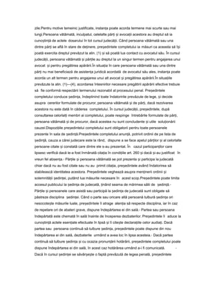 zile.Pentru motive temeinic justificate, instan aț poate acorda termene mai scurte sau mai
lungi.Persoana vătămată, inculpatul, celelalte păr iț iș avoca iiț acestora au dreptul să ia
cuno tin ăș ț de actele dosarului în tot cursul judecă ii.ț Când persoana vătămată sau una
dintre păr iț se află în stare de de inere,ț pre edinteleș completului ia măsuri ca aceasta să î iș
poată exercita dreptul prevăzut la alin. (1) iș să poată lua contact cu avocatul său. În cursul
judecă ii,ț persoana vătămată iș păr ileț au dreptul la un singur termen pentru angajarea unui
avocat iș pentru pregătirea apărării.În situa iaț în care persoana vătămată sau una dintre
păr iț nu mai beneficiază de asisten aț juridică acordată de avocatul său ales, instan aț poate
acorda un alt termen pentru angajarea unui alt avocat iș pregătirea apărării.În situa iileț
prevăzute la alin. (1)—(4), acordarea înlesnirilor necesare pregătirii apărării efective trebuie
să fie conformă respectării termenului rezonabil al procesului penal. Pre edinteleș
completului conduce edin a,ș ț îndeplinind toate îndatoririle prevăzute de lege, iș decide
asupra cererilor formulate de procuror, persoana vătămată iș de păr i,ț dacă rezolvarea
acestora nu este dată în căderea completului. În cursul judecă ii,ț pre edintele,ș după
consultarea celorlal iț membri ai completului, poate respinge întrebările formulate de păr i,ț
persoana vătămată iș de procuror, dacă acestea nu sunt concludente iș utile solu ionăriiț
cauzei.Dispozi iileț pre edinteluiș completului sunt obligatorii pentru toate persoanele
prezente în sala de ședin ă.ț Pre edinteleș completului anun ă,ț potrivit ordinii de pe lista de
ședin ă,ț cauza a cărei judecare este la rând, dispune a se face apelul păr ilorț iș al celorlalte
persoane citate iș constată care dintre ele s-au prezentat. În cazul participan ilorț care
lipsesc verifică dacă le-a fost înmânată cita iaț în condi iileț art. 260 iș dacă i-auș justificat în
vreun fel absen a.ț - Păr ileț iș persoana vătămată se pot prezenta iș participa la judecată
chiar dacă nu au fost citate sau nu au primit cita ia,ț pre edinteleș având îndatorirea să
stabilească identitatea acestora. Pre edinteleș veghează asupra men ineriiț ordinii iș
solemnită iiț edin ei,ș ț putând lua măsurile necesare în acest scop.Pre edinteleș poate limita
accesul publicului la edin aș ț de judecată, inândț seama de mărimea sălii de ședin ă.ț -
Păr ileț iș persoanele care asistă sau participă la edin aș ț de judecată sunt obligate să
păstreze disciplina edin ei.ș ț Când o parte sau oricare altă persoană tulbură edin aș ț ori
nesocote teș măsurile luate, pre edinteleș îi atrage aten iaț să respecte disciplina, iar în caz
de repetare ori de abateri grave, dispune îndepărtarea ei din sală.- Partea sau persoana
îndepărtată este chemată în sală înainte de începerea dezbaterilor. Pre edinteleș îi aduce la
cuno tin ăș ț actele esen ialeț efectuate în lipsă iș îi cite teș declara iileț celor audia i.ț Dacă
partea sau persoana continuă să tulbure edin a,ș ț pre edinteleș poate dispune din nou
îndepărtarea ei din sală, dezbaterile urmând a avea loc în lipsa acesteia.- Dacă partea
continuă să tulbure edin aș ț iș cu ocazia pronun ăriiț hotărârii, pre edinteleș completului poate
dispune îndepărtarea ei din sală, în acest caz hotărârea urmând a-i fi comunicată. -
Dacă în cursul edin eiș ț se săvâr e teș ș o faptă prevăzută de legea penală, pre edinteleș
 