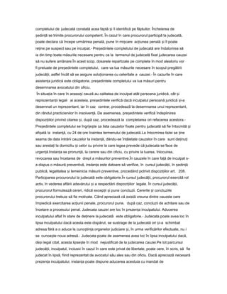 completului de judecată constată acea faptă iș îl identifică pe făptuitor. Încheierea de
ședin ăț se trimite procurorului competent. În cazul în care procurorul participă la judecată,
poate declara că începe urmărirea penală, pune în mi careș ac iuneaț penală iș îl poate
re ineț pe suspect sau pe inculpat.- Pre edinteleș completului de judecată are îndatorirea să
ia din timp toate măsurile necesare pentru ca la termenul de judecată fixat judecarea cauzei
să nu sufere amânare.În acest scop, dosarele repartizate pe complete în mod aleatoriu vor
fi preluate de pre edinteleș completului, care va lua măsurile necesare în scopul pregătirii
judecă ii,ț astfel încât să se asigure solu ionareaț cu celeritate a cauzei.- În cazurile în care
asisten aț juridică este obligatorie, pre edinteleș completului va lua măsuri pentru
desemnarea avocatului din oficiu.
În situa iaț în care în aceea iș cauză au calitatea de inculpat atât persoana juridică, cât iș
reprezentan iiț legali ai acesteia, pre edinteleș verifică dacă inculpatul persoană juridică i-aș
desemnat un reprezentant, iar în caz contrar, procedează la desemnarea unui reprezentant,
din rândul practicienilor în insolven ă.ț De asemenea, pre edinteleș verifică îndeplinirea
dispozi iilorț privind citarea i,ș după caz, procedează la completarea ori refacerea acestora.-
Pre edinteleș completului se îngrije teș ca lista cauzelor fixate pentru judecată să fie întocmită iș
afi atăș la instan ă,ț cu 24 de ore înaintea termenului de judecată.La întocmirea listei se ineț
seama de data intrării cauzelor la instan ă,ț dându-se întâietate cauzelor în care sunt de inu iț ț
sau aresta iț la domiciliu iș celor cu privire la care legea prevede că judecata se face de
urgen ă.ț Instan aț se pronun ă,ț la cerere sau din oficiu, cu privire la luarea, înlocuirea,
revocarea sau încetarea de drept a măsurilor preventive.În cauzele în care fa ăț de inculpat s-
a dispus o măsură preventivă, instan aț este datoare să verifice, în cursul judecă ii,ț în ședin ăț
publică, legalitatea iș temeinicia măsurii preventive, procedând potrivit dispozi iilorț art. 208.
Participarea procurorului la judecată este obligatorie.În cursul judecă ii,ț procurorul exercită rol
activ, în vederea aflării adevărului iș a respectării dispozi iilorț legale. În cursul judecă ii,ț
procurorul formulează cereri, ridică excep iiț iș pune concluzii. Cererile iș concluziile
procurorului trebuie să fie motivate. Când apreciază că există vreuna dintre cauzele care
împiedică exercitarea ac iuniiț penale, procurorul pune, după caz, concluzii de achitare sau de
încetare a procesului penal. Judecata cauzei are loc în prezen aț inculpatului. Aducerea
inculpatului aflat în stare de de inere laț judecată este obligatorie.- Judecata poate avea loc în
lipsa inculpatului dacă acesta este dispărut, se sustrage de la judecată ori i-aș schimbat
adresa fără a o aduce la cuno tin aș ț organelor judiciare i,ș în urma verificărilor efectuate, nu i
se cunoa teș noua adresă.- Judecata poate de asemenea avea loc în lipsa inculpatului dacă,
de iș legal citat, acesta lipse teș în mod nejustificat de la judecarea cauzei.Pe tot parcursul
judecă ii,ț inculpatul, inclusiv în cazul în care este privat de libertate, poate cere, în scris, să fie
judecat în lipsă, fiind reprezentat de avocatul său ales sau din oficiu. Dacă apreciază necesară
prezen aț inculpatului, instan aț poate dispune aducerea acestuia cu mandat de
 