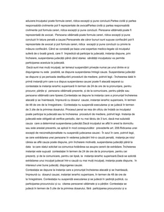 aducere.Inculpatul poate formula cereri, ridica excep iiț iș pune concluzii.Partea civilă iș partea
responsabilă civilmente pot fi reprezentate de avocatPartea civilă iș partea responsabilă
civilmente pot formula cereri, ridica excep iiț iș pune concluzii. Persoana vătămată poate fi
reprezentată de avocat.- Persoana vătămată poate formula cereri, ridica excep iiț iș pune
concluzii în latura penală a cauzei.Persoanele ale căror bunuri sunt supuse confiscării pot fi
reprezentate de avocat iș pot formula cereri, ridica excep iiț iș pune concluzii cu privire la
măsura confiscării. Când se constată pe baza unei expertize medico-legale că inculpatul
suferă de o boală gravă, care îl împiedică să participe la judecată, instan aț dispune, prin
încheiere, suspendarea judecă iiț până când starea sănătă iiț inculpatului va permite
participarea acestuia la judecată.
Dacă sunt mai mul iț inculpa i, iarț temeiul suspendării prive teș numai pe unul dintre ei iș
disjungerea nu este posibilă, se dispune suspendarea întregii cauze. Suspendarea judecă iiț
se dispune iș pe perioada desfă urăriiș procedurii de mediere, potrivit legii.- Încheierea dată în
primă instan ăț prin care s-a dispus suspendarea cauzei poate fi atacată separat cu
contesta ieț la instan aț ierarhic superioară în termen de 24 de ore de la pronun are,ț pentru
procuror, păr ileț iș persoana vătămată prezente, iș de la comunicare, pentru păr ileț sau
persoana vătămată care lipsesc.Contesta iaț se depune la instan aț care a pronun atț încheierea
atacată iș se înaintează, împreună cu dosarul cauzei, instan eiț ierarhic superioare, în termen
de 48 de ore de la înregistrare.- Contesta iaț nu suspendă executarea iș se judecă în termen
de 3 zile de la primirea dosarului. Procesul penal se reia din oficiu de îndată ce inculpatul
poate participa la judecată sau la încheierea procedurii de mediere, potrivit legii. Instan aț de
judecată este obligată să verifice periodic, dar nu mai târziu de 3 luni, dacă mai subzistă
cauza care a determinat suspendarea judecă ii.Dacăț inculpatul se află în arest la domiciliu
sau este arestat preventiv, se aplică în mod corespunzător prevederile art. 208.Ridicarea unei
excep iiț de neconstitu ionalitateț nu suspendă judecarea cauzei.- În azul în care, potrivit legii,
se cere extrădarea unei persoane în vederea judecării într-o cauză penală, instan aț pe rolul
căreia se află cauza poate dispune, prin încheiere motivată, suspendarea judecă iiț până la
data la care statul solicitat va comunica hotărârea sa asupra cererii de extrădare. Încheierea
instan eiț este supusă contesta ieiț în termen de 24 de ore de la pronun are,ț pentru cei
prezen i,ț iș de la comunicare, pentru cei lipsă, la instan aț ierarhic superioară.Dacă se solicită
extrădarea unui inculpat judecat într-o cauză cu mai mul iț inculpa i, instan aț ț poate dispune, în
interesul unei bune judecă i,ț disjungerea cauzei.
Contesta iaț se depune la instan aț care a pronun atț încheierea atacată iș se înaintează,
împreună cu dosarul cauzei, instan eiț ierarhic superioare, în termen de 48 de ore de
la înregistrare. Contesta iaț nu suspendă executarea iș se judecă în ședin ăț publică, cu
participarea procurorului iș cu citarea persoanei vătămate iș a păr ilor.ț Contesta iaț se
judecă în termen de 5 zile de la primirea dosarului, fără participarea procurorului iș a
 