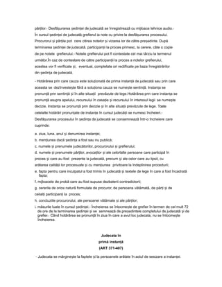 păr ilor.ț - Desfă urareaș edin eiș ț de judecată se înregistrează cu mijloace tehnice audio.-
În cursul edin eiș ț de judecată grefierul ia note cu privire la desfă urareaș procesului.
Procurorul iș păr ileț pot cere citirea notelor iș vizarea lor de către pre edinte.ș După
terminarea edin eiș ț de judecată, participan iiț la proces primesc, la cerere, câte o copie
de pe notele grefierului.- Notele grefierului pot fi contestate cel mai târziu la termenul
următor.În caz de contestare de către participan iiț la proces a notelor grefierului,
acestea vor fi verificate i,ș eventual, completate ori rectificate pe baza înregistrărilor
din edin aș ț de judecată.
- Hotărârea prin care cauza este solu ionatăț de prima instan ăț de judecată sau prin care
aceasta se dezînveste teș fără a solu ionaț cauza se nume teș sentin ă.ț Instan aț se
pronun ăț prin sentin ăț iș în alte situa iiț prevăzute de lege.Hotărârea prin care instan aț se
pronun ăț asupra apelului, recursului în casa ieț iș recursului în interesul legii se nume teș
decizie. Instan aț se pronun ăț prin decizie iș în alte situa iiț prevăzute de lege. Toate
celelalte hotărâri pronun ateț de instan eț în cursul judecă iiț se numesc încheieri.-
Desfă urareaș procesului în edin aș ț de judecată se consemnează într-o încheiere care
cuprinde:
a. ziua, luna, anul iș denumirea instan ei;ț
b. men iuneaț dacă edin aș ț a fost sau nu publică;
c. numele iș prenumele judecătorilor, procurorului iș grefierului;
d. numele iș prenumele păr ilor,ț avoca ilorț iș ale celorlalte persoane care participă în
proces iș care au fost prezente la judecată, precum iș ale celor care au lipsit, cu
arătarea calită iiț lor procesuale iș cu men iuneaț privitoare la îndeplinirea procedurii;
e. fapta pentru care inculpatul a fost trimis în judecată iș textele de lege în care a fost încadrată
fapta;
f. mijloacele de probă care au fost supuse dezbaterii contradictorii;
g. cererile de orice natură formulate de procuror, de persoana vătămată, de păr iț iș de
ceilal iț participan iț la proces;
h. concluziile procurorului, ale persoanei vătămate iș ale păr ilor;ț
i. măsurile luate în cursul edin ei.ș ț - Încheierea se întocme teș de grefier în termen de cel mult 72
de ore de la terminarea edin eiș ț iș se semnează de pre edinteleș completului de judecată iș de
grefier.- Când hotărârea se pronun ăț în ziua în care a avut loc judecata, nu se întocme teș
încheierea.
Judecata în
primă instan ăț
(ART 371-407)
- Judecata se mărgine teș la faptele iș la persoanele arătate în actul de sesizare a instan ei.ț
 
