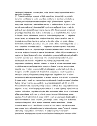 La termenul de judecată, după strigarea cauzei iș apelul păr ilor,ț pre edinteleș verifică
identitatea inculpatului.
(2) - În cazul inculpatului persoană juridică, pre edinteleș face verificări cu privire la
denumire, sediul social iș sediile secundare, codul unic de identificare, identitatea iș
calitatea persoanelor abilitate să îl reprezinte. După apelul martorilor, exper ilorț iș
interpre ilor,ț pre edinteleș cere martorilor prezen iț să părăsească sala de ședin ăț iș le
pune în vedere să nu se îndepărteze fără încuviin areaț sa.Exper iiț rămân în sala de
ședin ă,ț în afară de cazul în care instan aț dispune altfel.- Martorii, exper iiț iș interpre iiț
prezen iț pot fi asculta i,ț chiar dacă nu au fost cita iț sau nu au primit cita ie,ț însă numai
după ce s-a stabilit identitatea lor, inându-seț seama de dispozi iileț art. 122. La primul
termen la care procedura de citare este legal îndeplinită iș cauza se află în stare de
judecată, pre edinteleș dispune ca grefierul să dea citire actului prin care s-a dispus
trimiterea în judecată ori, după caz, a celui prin care s-a dispus începerea judecă iiț sau să
facă o prezentare succintă a acestuia. - Pre edinteleș explică inculpatului în ce constă
învinuirea ce i se aduce, îl în tiin eazăș ț pe inculpat cu privire la dreptul de a nu face nicio
declara ie,ț atrăgându-i aten iaț că ceea ce declară poate fi folosit iș împotriva sa precum iș
cu privire la dreptul de a pune întrebări coinculpa ilor,ț persoanei vătămate, celorlalte păr i,ț
martorilor, exper ilorț iș de a da explica iiț în tot cursul cercetării judecătore ti,ș când
socote teș că este necesar.- Pre edinteleș încuno tin eazăș ț partea civilă, partea
responsabilă civilmente iș persoana vătămată cu privire la probele administrate în faza
urmăririi penale care au fost excluse iș care nu vor fi avute în vedere la solu ionareaț
cauzei iș pune în vedere persoanei vătămate că se poate constitui parte civilă până la
începerea cercetării judecătore ti.ș - În cazurile în care ac iuneaț penală nu vizează o
infrac iuneț care se pedepse teș cu deten iuneț pe via ă,ț pre edinteleș pune în vedere
inculpatului că poate solicita ca judecata să aibă loc numai pe baza probelor administrate
în cursul urmăririi penale iș a înscrisurilor prezentate de păr i,ț dacă recunoa teș în totalitate
faptele re inuteț în sarcina sa, aducându-i la cuno tin ăș ț dispozi iileț art. 396 alin. (10)-
Pre edinteleș întreabă procurorul, păr ileț iș persoana vătămată dacă propun administrarea
de probe.- În cazul în care se propun probe, trebuie să se arate faptele iș împrejurările ce
urmează a fi dovedite, mijloacele prin care pot fi administrate aceste probe, locul unde se
află aceste mijloace, iar în ceea ce prive teș martorii iș exper ii, identitateaț iș adresa
acestora. Probele administrate în cursul urmăririi penale iș necontestate de către păr iț nu
se readministrează în cursul cercetării judecătore ti.ș Acestea sunt puse în dezbaterea
contradictorie a păr ilor iț ș sunt avute în vedere de instan ăț la deliberare.- Probele
prevăzute la alin. (7) pot fi administrate din oficiu de către instan ă,ț dacă apreciază că
este necesar pentru aflarea adevărului iș justa solu ionareț a cauzei.Procurorul, persoana
vătămată iș păr ileț pot cere administrarea de probe noi iș în cursul cercetării
judecătore ti.ș Instan aț poate dispune din oficiu administrarea de probe necesare pentru
 
