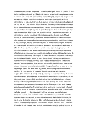 aflarea adevărului iș justa solu ionareț a cauzei.Dacă inculpatul solicită ca judecata să aibă
loc în condi iile prevăzuteț la art. 374 alin. (4), instan aț procedează la ascultarea acestuia,
după care, luând concluziile procurorului iș ale celorlalte păr i,ț se pronun ăț asupra cererii.
Dacă admite cererea, instan aț întreabă păr ileț iș persoana vătămată dacă propun
administrarea de probe cu înscrisuri.Dacă respinge cererea, instan aț procedează potrivit
art. 374 alin. (5)—(10).- Instan aț începe efectuarea cercetării judecătore tiș când cauza se
află în stare de judecată.Ordinea de efectuare a actelor de cercetare judecătorească este
cea prevăzută în dispozi iileț cuprinse în prezenta sec iune.ț - După audierea inculpatului, a
persoanei vătămate, a păr iiț civile iș a păr iiț responsabile civilmente, sE procedează la
administrarea probelor încuviin ate.ț Administrarea de probe din oficiu poate fi făcută
oricând pe parcursul cercetării judecătore ti.ș Instan aț poate dispune schimbarea ordinii,
când aceasta este necesară.Dacă a dispus ca judecata să aibă loc în condi iileț prevăzute
la art. 375 alin. (1), instan aț administrează proba cu înscrisurile încuviin ate.ț Înscrisurile
pot fi prezentate la termenul la care instan aț se pronun ăț asuprea cererii prevăzute la art.
375 alin. (1) sau la un termen ulterior, acordat în acest scop. Pentru prezentarea de
înscrisuri instan aț nu poate acorda decât un singur termen.Dacă instan aț constată, din
oficiu, la cererea procurorului sau a păr ilor,ț că încadrarea juridică dată faptei prin actul de
sesizare trebuie schimbată, este obligată să pună în discu ieț noua încadrare iș să atragă
aten iaț inculpatului că are dreptul să ceară lăsarea cauzei mai la urmă. . Dacă pentru
stabilirea încadrării juridice, precum iș dacă, după schimbarea încadrării juridice, este
necesară administrarea altor probe, instan a,ț luând concluziile procurorului iș ale păr ilor,ț
dispune efectuarea cercetării judecătore ti,ș (1) - Inculpatul este lăsat să arate tot ce tieș
despre fapta pentru care a fost trimis în judecată, apoi i se pot pune întrebări în mod
nemijlocit de către procuror, de persoana vătămată, de partea civilă, de partea
responsabilă civilmente, de ceilal iț inculpa i,ț precum iș de avoca iiț acestora iș de avocatul
inculpatului a cărui audiere se face. Pre edinteleș iș ceilal iț membri ai completului pot, de
asemenea, pune întrebări, dacă apreciază necesar, pentru justa solu ionareț a cauzei.-
Instan aț poate respinge întrebările care nu sunt concludente iș utile cauzei. Întrebările
respinse se consemnează în încheierea de ședin ă.ț - În situa iileț în care legea prevede
posibilitatea ca inculpatul să fie obligat la prestarea unei munci neremunerate în folosul
comunită ii,ț acesta va fi întrebat dacă î iș manifestă acordul în acest sens, în cazul în care
va fi găsit vinovat. - Când inculpatul nu î iș mai aminte teș anumite fapte sau
împrejurări ori când există contraziceri între declara iileț făcute de inculpat în instan ăț iș
cele date anterior, pre edinteleș îi cere acestuia explica iiț iș poate da citire, în întregime
sau în parte, declara iilor anterioare.ț - Când inculpatul refuză să dea declara ii,ț instan aț
dispune citirea declara iilor peț care acesta le-a dat anterior. Inculpatul poate fi reascultat
ori de câte ori este necesar. Dacă sunt mai mul iț inculpa i,ț audierea fiecăruia dintre ei se
 