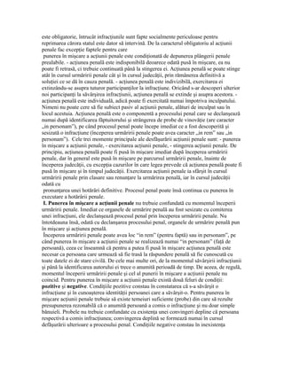 este obligatorie, întrucât infracţiunile sunt fapte socialmente periculoase pentru
reprimarea cărora statul este dator să intervină. De la caracterul obligatoriu al acţiunii
penale fac excepţie faptele pentru care
punerea în mişcare a acţiunii penale este condiţionată de depunerea plângerii penale
prealabile. - acţiunea penală este indisponibilă deoarece odată pusă în mişcare, ea nu
poate fi retrasă, ci trebuie continuată până la stingerea ei. Acţiunea penală se poate stinge
atât în cursul urmăririi penale cât şi în cursul judecăţii, prin rămânerea definitivă a
soluţiei ce se dă în cauza penală. - acţiunea penală este indivizibilă, exercitarea ei
extinzându-se asupra tuturor participanţilor la infracţiune. Oricând s-ar descoperi ulterior
noi participanţi la săvârşirea infracţiunii, acţiunea penală se extinde şi asupra acestora. -
acţiunea penală este individuală, adică poate fi exercitată numai împotriva inculpatului.
Nimeni nu poate cere să fie subiect pasiv al acţiunii penale, alături de inculpat sau în
locul acestuia. Acţiunea penală este o componentă a procesului penal care se declanşează
numai după identificarea făptuitorului şi strângerea de probe de vinovăţie (are caracter
„in personam”), pe când procesul penal poate începe imediat ce a fost descoperită şi
sesizată o infracţiune (începerea urmăririi penale poate avea caracter „in rem” sau „in
personam”). Cele trei momente principale ale desfăşurării acţiunii penale sunt: - punerea
în mişcare a acţiunii penale, - exercitarea acţiunii penale, - stingerea acţiunii penale. De
principiu, acţiunea penală poate fi pusă în mişcare imediat după începerea urmăririi
penale, dar în general este pusă în mişcare pe parcursul urmăririi penale, înainte de
începerea judecăţii, cu excepţia cazurilor în care legea prevede că acţiunea penală poate fi
pusă în mişcare şi în timpul judecăţii. Exercitarea acţiunii penale ia sfârşit în cursul
urmăririi penale prin clasare sau renunţare la urmărirea penală, iar în cursul judecăţii
odată cu
pronunţarea unei hotărâri definitive. Procesul penal poate însă continua cu punerea în
executare a hotărârii penale.
I. Punerea în mişcare a acţiunii penale nu trebuie confundată cu momentul începerii
urmăririi penale. Imediat ce organele de urmărire penală au fost sesizate cu comiterea
unei infracţiuni, ele declanşează procesul penal prin începerea urmăririi penale. Nu
întotdeauna însă, odată cu declanşarea procesului penal, organele de urmărire penală pun
în mişcare şi acţiunea penală.
Începerea urmăririi penale poate avea loc “in rem” (pentru faptă) sau in personam”, pe
când punerea în mişcare a acţiunii penale se realizează numai “in personam” (faţă de
persoană), ceea ce înseamnă că pentru a putea fi pusă în mişcare acţiunea penală este
necesar ca persoana care urmează să fie trasă la răspundere penală să fie cunoscută cu
toate datele ei de stare civilă. De cele mai multe ori, de la momentul săvârşirii infracţiunii
şi până la identificarea autorului ei trece o anumită perioadă de timp. De aceea, de regulă,
momentul începerii urmăririi penale şi cel al punerii în mişcare a acţiunii penale nu
coincid. Pentru punerea în mişcare a acţiunii penale există două feluri de condiţii:
pozitive şi negative. Condiţiile pozitive constau în constatarea că s-a săvârşit o
infracţiune şi în cunoaşterea identităţii persoanei care a săvârşit-o. Pentru punerea în
mişcare acţiunii penale trebuie să existe temeiuri suficiente (probe) din care să rezulte
presupunerea rezonabilă că o anumită persoană a comis o infracţiune şi nu doar simple
bănuieli. Probele nu trebuie confundate cu existenţa unei convingeri depline că persoana
respectivă a comis infracţiunea; convingerea deplină se formează numai în cursul
defăşurării ulterioare a procesului penal. Condiţiile negative constau în inexistenţa
 