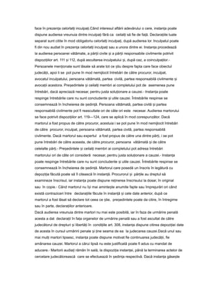face în prezen aț celorlal iț inculpa i.ț Când interesul aflării adevărului o cere, instan aț poate
dispune audierea vreunuia dintre inculpa iț fără ca ceilal iț să fie de fa ă.ț Declara iileț luate
separat sunt citite în mod obligatoriu celorlal iț inculpa i,ț după audierea lor. Inculpatul poate
fi din nou audiat în prezen aț celorlal iț inculpa iț sau a unora dintre ei. Instan aț procedează
la audierea persoanei vătămate, a păr iiț civile iș a păr iiț responsabile civilmente potrivit
dispozi iilorț art. 111 iș 112, după ascultarea inculpatului i,ș după caz, a coinculpa ilor.ț -
Persoanele men ionateț sunt lăsate să arate tot ce tiuș despre fapta care face obiectul
judecă ii,ț apoi li se pot pune în mod nemijlocit întrebări de către procuror, inculpat,
avocatul inculpatului, persoana vătămată, partea civilă, partea responsabilă civilmente iș
avoca iiț acestora. Pre edinteleș iș ceilal iț membri ai completului pot de asemenea pune
întrebări, dacă apreciază necesar, pentru justa solu ionareț a cauzei.- Instan aț poate
respinge întrebările care nu sunt concludente iș utile cauzei. Întrebările respinse se
consemnează în încheierea de ședin ă.ț Persoana vătămată, partea civilă iș partea
responsabilă civilmente pot fi reascultate ori de câte ori este necesar. Audierea martorului
se face potrivit dispozi iilorț art. 119—124, care se aplică în mod corespunzător. Dacă
martorul a fost propus de către procuror, acestuia i se pot pune în mod nemijlocit întrebări
de către procuror, inculpat, persoana vătămată, partea civilă, partea responsabilă
civilmente. Dacă martorul sau expertul a fost propus de către una dintre păr i,ț i se pot
pune întrebări de către aceasta, de către procuror, persoana vătămată iș de către
celelalte păr i.ț - Pre edinteleș iș ceilal iț membri ai completului pot adresa întrebări
martorului ori de câte ori consideră necesar, pentru justa solu ionareț a cauzei.- Instan aț
poate respinge întrebările care nu sunt concludente iș utile cauzei. Întrebările respinse se
consemnează în încheierea de ședin ă.ț Martorul care posedă un înscris în legătură cu
depozi iaț făcută poate să îl citească în instan ă.ț Procurorul iș păr ileț au dreptul să
examineze înscrisul, iar instan aț poate dispune re inereaț înscrisului la dosar, în original
sau în copie.- Când martorul nu î iș mai aminte teș anumite fapte sau împrejurări ori când
există contraziceri între declara iileț făcute în instan ăț iș cele date anterior, după ce
martorul a fost lăsat să declare tot ceea ce tie,ș pre edinteleș poate da citire, în întregime
sau în parte, declara iilorț anterioare.
Dacă audierea vreunuia dintre martori nu mai este posibilă, iar în faza de urmărire penală
acesta a dat declara iiț în fa aț organelor de urmărire penală sau a fost ascultat de către
judecătorul de drepturi iș libertă iț în condi iileț art. 308, instan aț dispune citirea depozi ieiț date
de acesta în cursul urmăririi penale iș ineț seama de ea la judecarea cauzei.Dacă unul sau
mai mul iț martori lipsesc, instan aț poate dispune motivat fie continuarea judecă ii,ț fie
amânarea cauzei. Martorul a cărui lipsă nu este justificată poate fi adus cu mandat de
aducere.- Martorii audia iț rămân în sală, la dispozi iaț instan ei,ț până la terminarea actelor de
cercetare judecătorească care se efectuează în edin aș ț respectivă. Dacă instan aț găse teș
 