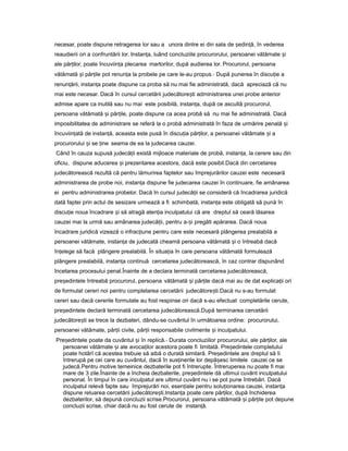 necesar, poate dispune retragerea lor sau a unora dintre ei din sala de ședin ă,ț în vederea
reaudierii ori a confruntării lor. Instan a,ț luând concluziile procurorului, persoanei vătămate iș
ale păr ilor,ț poate încuviin aț plecarea martorilor, după audierea lor. Procurorul, persoana
vătămată iș păr ileț pot renun aț la probele pe care le-au propus.- După punerea în discu ieț a
renun ării, instan aț ț poate dispune ca proba să nu mai fie administrată, dacă apreciază că nu
mai este necesar. Dacă în cursul cercetării judecătore tiș administrarea unei probe anterior
admise apare ca inutilă sau nu mai este posibilă, instan a,ț după ce ascultă procurorul,
persoana vătămată iș păr ile,ț poate dispune ca acea probă să nu mai fie administrată. Dacă
imposibilitatea de administrare se referă la o probă administrată în faza de urmărire penală iș
încuviin atăț de instan ă,ț aceasta este pusă în discu iaț păr ilor,ț a persoanei vătămate iș a
procurorului iș se ineț seama de ea la judecarea cauzei.
Când în cauza supusă judecă iiț există mijloace materiale de probă, instan a,ț la cerere sau din
oficiu, dispune aducerea iș prezentarea acestora, dacă este posibil.Dacă din cercetarea
judecătorească rezultă că pentru lămurirea faptelor sau împrejurărilor cauzei este necesară
administrarea de probe noi, instan aț dispune fie judecarea cauzei în continuare, fie amânarea
ei pentru administrarea probelor. Dacă în cursul judecă iiț se consideră că încadrarea juridică
dată faptei prin actul de sesizare urmează a fi schimbată, instan aț este obligată să pună în
discu ieț noua încadrare iș să atragă aten ia inculpatuluiț că are dreptul să ceară lăsarea
cauzei mai la urmă sau amânarea judecă ii,ț pentru a- iș pregăti apărarea. Dacă noua
încadrare juridică vizează o infrac iuneț pentru care este necesară plângerea prealabilă a
persoanei vătămate, instan aț de judecată cheamă persoana vătămată iș o întreabă dacă
în elegeț să facă plângere prealabilă. În situa iaț în care persoana vătămată formulează
plângere prealabilă, instan aț continuă cercetarea judecătorească, în caz contrar dispunând
încetarea procesului penal.Înainte de a declara terminată cercetarea judecătorească,
pre edinteleș întreabă procurorul, persoana vătămată iș păr ileț dacă mai au de dat explica iiț ori
de formulat cereri noi pentru completarea cercetării judecătore ti.Dacăș nu s-au formulat
cereri sau dacă cererile formulate au fost respinse ori dacă s-au efectuat completările cerute,
pre edinteleș declară terminată cercetarea judecătorească.După terminarea cercetării
judecătore tiș se trece la dezbateri, dându-se cuvântul în următoarea ordine: procurorului,
persoanei vătămate, păr iiț civile, păr iiț responsabile civilmente iș inculpatului.
Pre edinteleș poate da cuvântul iș în replică.- Durata concluziilor procurorului, ale păr ilor,ț ale
persoanei vătămate iș ale avoca ilorț acestora poate fi limitată. Pre edinteleș completului
poate hotărî că acestea trebuie să aibă o durată similară. Pre edinteleș are dreptul să îi
întrerupă pe cei care au cuvântul, dacă în sus inerileț lor depă escș limitele cauzei ce se
judecă.Pentru motive temeinice dezbaterile pot fi întrerupte. Întreruperea nu poate fi mai
mare de 3 zile.Înainte de a încheia dezbaterile, pre edinteleș dă ultimul cuvânt inculpatului
personal. În timpul în care inculpatul are ultimul cuvânt nu i se pot pune întrebări. Dacă
inculpatul relevă fapte sau împrejurări noi, esen ialeț pentru solu ionareaț cauzei, instan aț
dispune reluarea cercetării judecătore ti.ș Instan aț poate cere păr ilor,ț după închiderea
dezbaterilor, să depună concluzii scrise.Procurorul, persoana vătămată iș păr ileț pot depune
concluzii scrise, chiar dacă nu au fost cerute de instan ă.ț
 